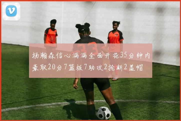 杨瀚森信心满满全面开花35分钟内豪取20分7篮板7助攻2抢断2盖帽