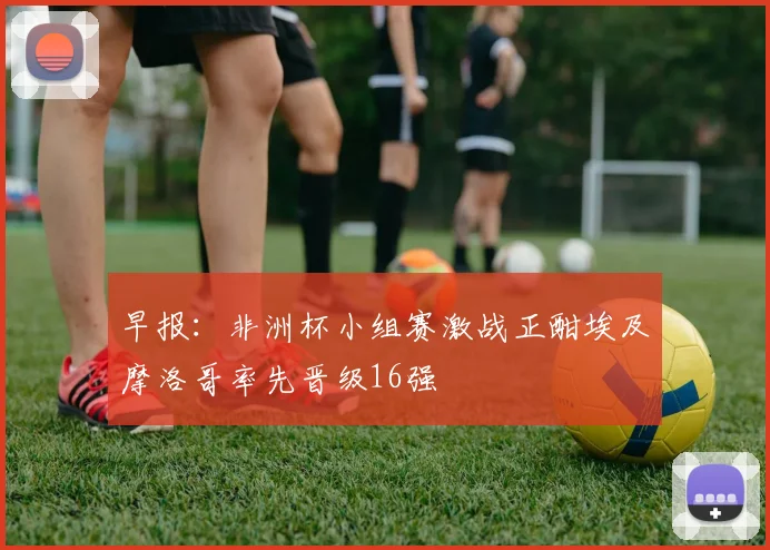 早报：非洲杯小组赛激战正酣埃及摩洛哥率先晋级16强