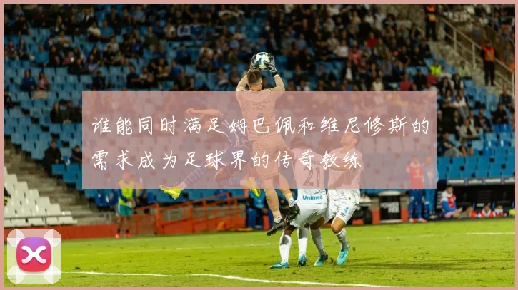 谁能同时满足姆巴佩和维尼修斯的需求成为足球界的传奇教练