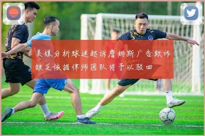美媒分析球迷起诉詹姆斯广告欺诈缺乏依据律师团队将予以驳回