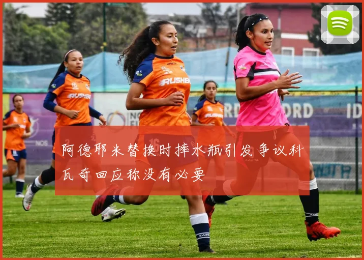 阿德耶米替换时摔水瓶引发争议科瓦奇回应称没有必要