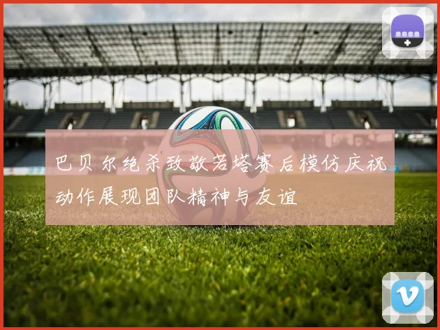 巴贝尔绝杀致敬若塔赛后模仿庆祝动作展现团队精神与友谊