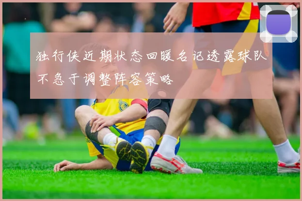 独行侠近期状态回暖名记透露球队不急于调整阵容策略