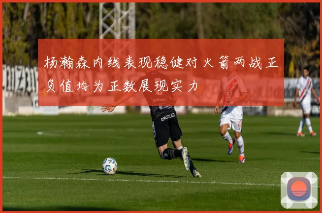 杨瀚森内线表现稳健对火箭两战正负值均为正数展现实力