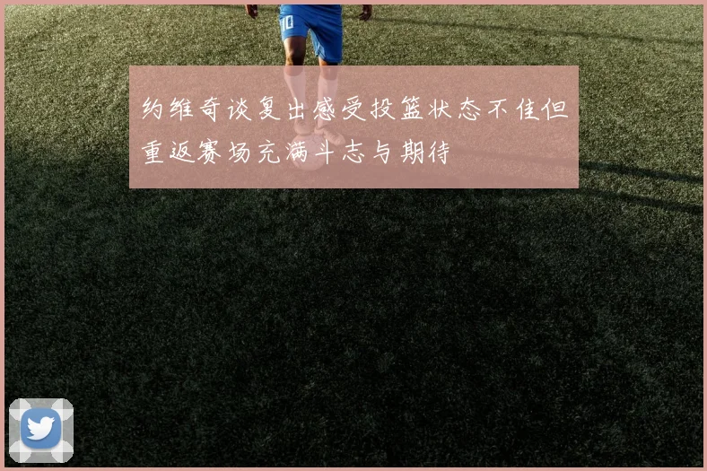 约维奇谈复出感受投篮状态不佳但重返赛场充满斗志与期待