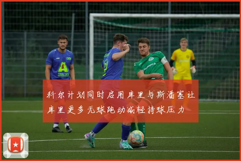 科尔计划同时启用库里与斯潘塞让库里更多无球跑动减轻持球压力