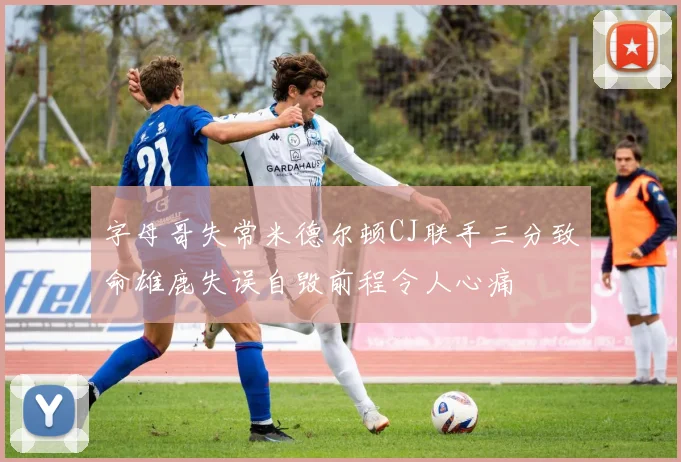 字母哥失常米德尔顿CJ联手三分致命雄鹿失误自毁前程令人心痛