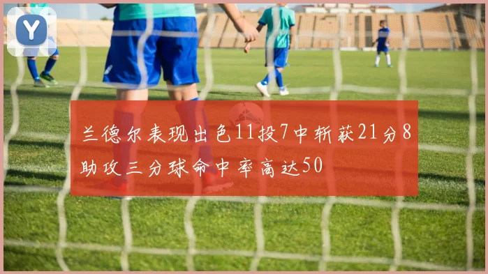 兰德尔表现出色11投7中斩获21分8助攻三分球命中率高达50