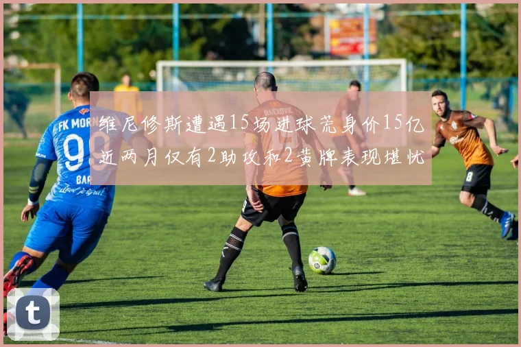 维尼修斯遭遇15场进球荒身价15亿近两月仅有2助攻和2黄牌表现堪忧