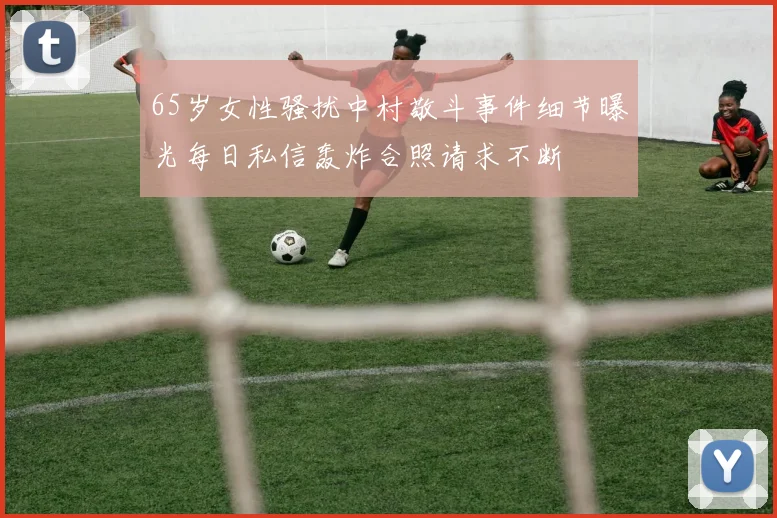 65岁女性骚扰中村敬斗事件细节曝光每日私信轰炸合照请求不断