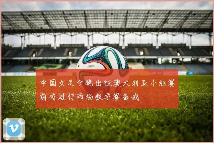 中国女足今晚出征澳大利亚小组赛前将进行两场教学赛备战