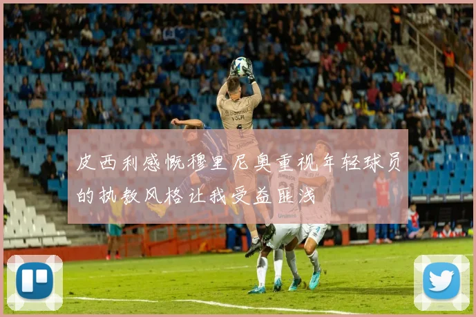 皮西利感慨穆里尼奥重视年轻球员的执教风格让我受益匪浅