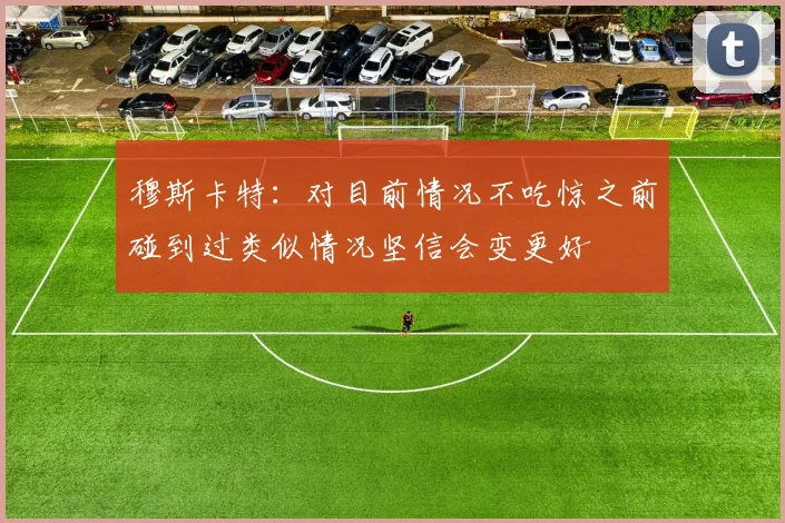 穆斯卡特：对目前情况不吃惊之前碰到过类似情况坚信会变更好