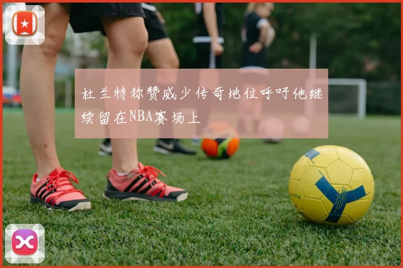 杜兰特称赞威少传奇地位呼吁他继续留在NBA赛场上