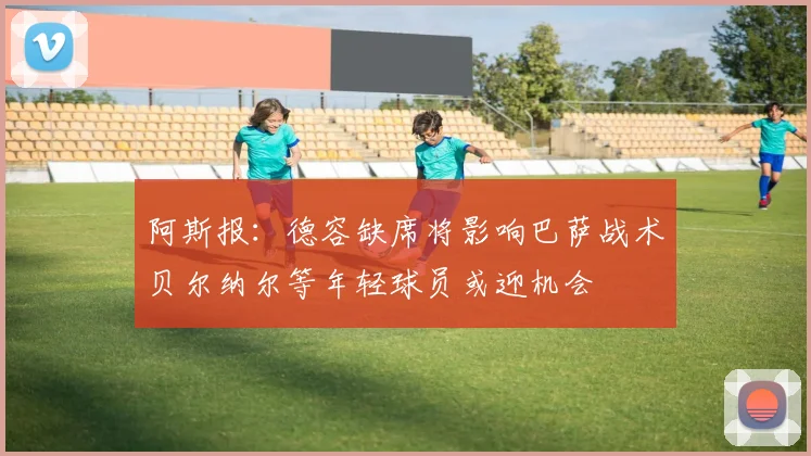 阿斯报：德容缺席将影响巴萨战术贝尔纳尔等年轻球员或迎机会