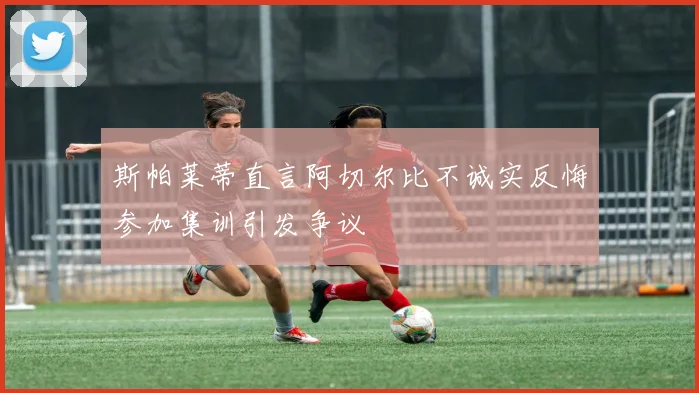 斯帕莱蒂直言阿切尔比不诚实反悔参加集训引发争议