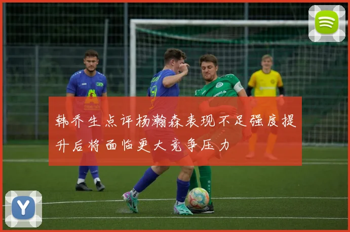 韩乔生点评杨瀚森表现不足强度提升后将面临更大竞争压力