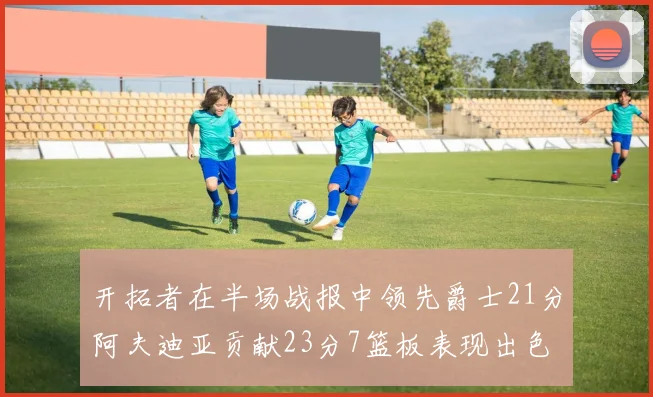 开拓者在半场战报中领先爵士21分阿夫迪亚贡献23分7篮板表现出色