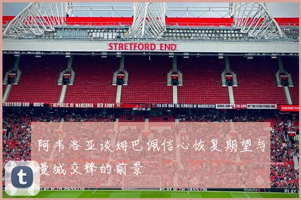 阿韦洛亚谈姆巴佩信心恢复期望与曼城交锋的前景